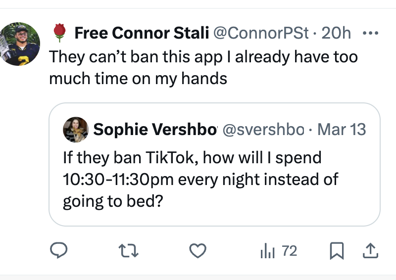 angle - Free Connor Stali . 20h They can't ban this app I already have too much time on my hands O Sophie Vershbo Mar 13 If they ban TikTok, how will I spend pm every night instead of going to bed? 27 1 72 1
